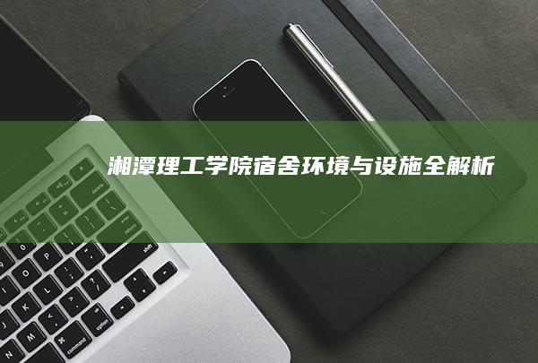 湘潭理工学院宿舍：环境与设施全解析