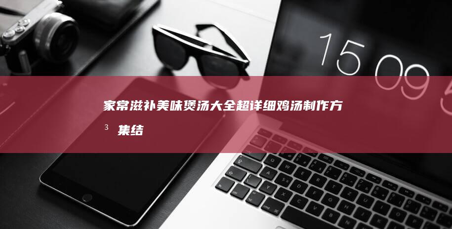 家常滋补美味煲汤大全：超详细鸡汤制作方法集结